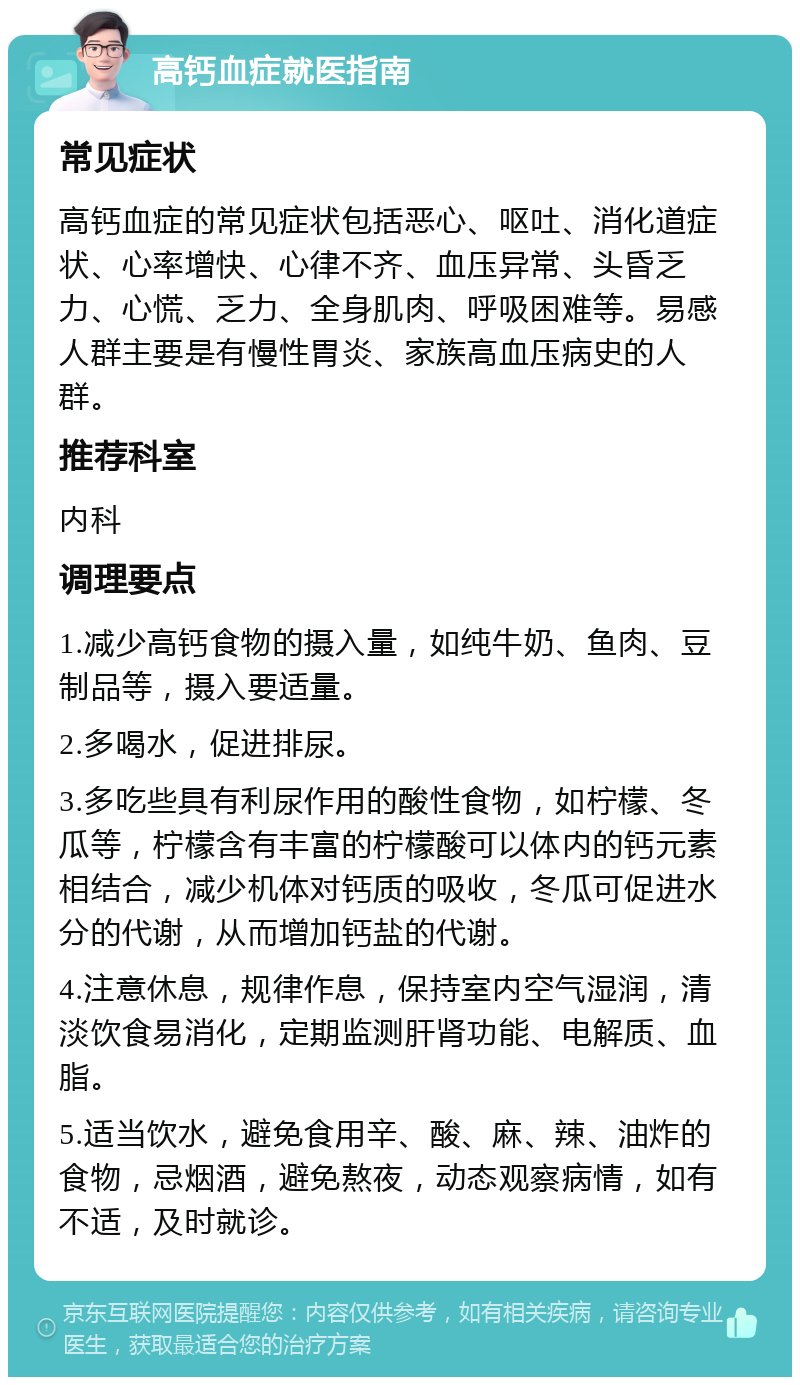 高钙血症就医指南 常见症状 高钙血症的常见症状包括恶心、呕吐、消化道症状、心率增快、心律不齐、血压异常、头昏乏力、心慌、乏力、全身肌肉、呼吸困难等。易感人群主要是有慢性胃炎、家族高血压病史的人群。 推荐科室 内科 调理要点 1.减少高钙食物的摄入量，如纯牛奶、鱼肉、豆制品等，摄入要适量。 2.多喝水，促进排尿。 3.多吃些具有利尿作用的酸性食物，如柠檬、冬瓜等，柠檬含有丰富的柠檬酸可以体内的钙元素相结合，减少机体对钙质的吸收，冬瓜可促进水分的代谢，从而增加钙盐的代谢。 4.注意休息，规律作息，保持室内空气湿润，清淡饮食易消化，定期监测肝肾功能、电解质、血脂。 5.适当饮水，避免食用辛、酸、麻、辣、油炸的食物，忌烟酒，避免熬夜，动态观察病情，如有不适，及时就诊。