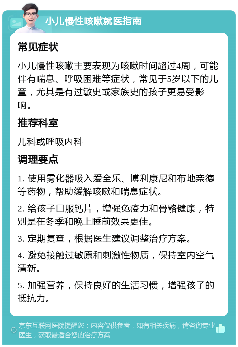 小儿慢性咳嗽就医指南 常见症状 小儿慢性咳嗽主要表现为咳嗽时间超过4周，可能伴有喘息、呼吸困难等症状，常见于5岁以下的儿童，尤其是有过敏史或家族史的孩子更易受影响。 推荐科室 儿科或呼吸内科 调理要点 1. 使用雾化器吸入爱全乐、博利康尼和布地奈德等药物，帮助缓解咳嗽和喘息症状。 2. 给孩子口服钙片，增强免疫力和骨骼健康，特别是在冬季和晚上睡前效果更佳。 3. 定期复查，根据医生建议调整治疗方案。 4. 避免接触过敏原和刺激性物质，保持室内空气清新。 5. 加强营养，保持良好的生活习惯，增强孩子的抵抗力。