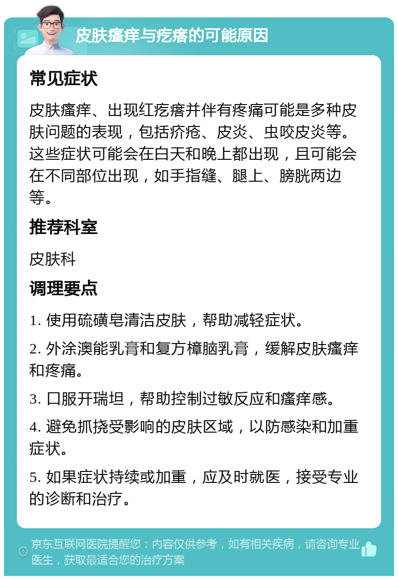 皮肤瘙痒与疙瘩的可能原因 常见症状 皮肤瘙痒、出现红疙瘩并伴有疼痛可能是多种皮肤问题的表现，包括疥疮、皮炎、虫咬皮炎等。这些症状可能会在白天和晚上都出现，且可能会在不同部位出现，如手指缝、腿上、膀胱两边等。 推荐科室 皮肤科 调理要点 1. 使用硫磺皂清洁皮肤，帮助减轻症状。 2. 外涂澳能乳膏和复方樟脑乳膏，缓解皮肤瘙痒和疼痛。 3. 口服开瑞坦，帮助控制过敏反应和瘙痒感。 4. 避免抓挠受影响的皮肤区域，以防感染和加重症状。 5. 如果症状持续或加重，应及时就医，接受专业的诊断和治疗。