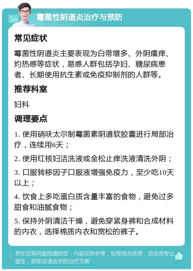 霉菌性阴道炎治疗与预防 常见症状 霉菌性阴道炎主要表现为白带增多、外阴瘙痒、灼热感等症状，易感人群包括孕妇、糖尿病患者、长期使用抗生素或免疫抑制剂的人群等。 推荐科室 妇科 调理要点 1. 使用硝呋太尔制霉菌素阴道软胶囊进行局部治疗，连续用6天； 2. 使用红核妇洁洗液或金松止痒洗液清洗外阴； 3. 口服转移因子口服液增强免疫力，至少吃10天以上； 4. 饮食上多吃蛋白质含量丰富的食物，避免过多甜食和油腻食物； 5. 保持外阴清洁干燥，避免穿紧身裤和合成材料的内衣，选择棉质内衣和宽松的裤子。