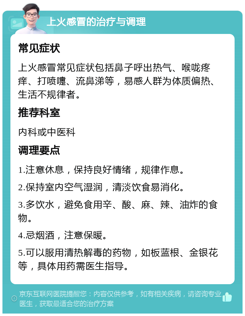 上火感冒的治疗与调理 常见症状 上火感冒常见症状包括鼻子呼出热气、喉咙疼痒、打喷嚏、流鼻涕等，易感人群为体质偏热、生活不规律者。 推荐科室 内科或中医科 调理要点 1.注意休息，保持良好情绪，规律作息。 2.保持室内空气湿润，清淡饮食易消化。 3.多饮水，避免食用辛、酸、麻、辣、油炸的食物。 4.忌烟酒，注意保暖。 5.可以服用清热解毒的药物，如板蓝根、金银花等，具体用药需医生指导。