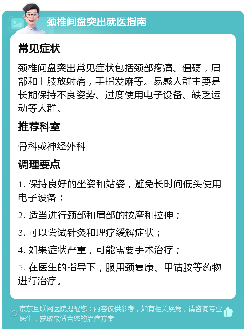 颈椎间盘突出就医指南 常见症状 颈椎间盘突出常见症状包括颈部疼痛、僵硬，肩部和上肢放射痛，手指发麻等。易感人群主要是长期保持不良姿势、过度使用电子设备、缺乏运动等人群。 推荐科室 骨科或神经外科 调理要点 1. 保持良好的坐姿和站姿，避免长时间低头使用电子设备； 2. 适当进行颈部和肩部的按摩和拉伸； 3. 可以尝试针灸和理疗缓解症状； 4. 如果症状严重，可能需要手术治疗； 5. 在医生的指导下，服用颈复康、甲钴胺等药物进行治疗。