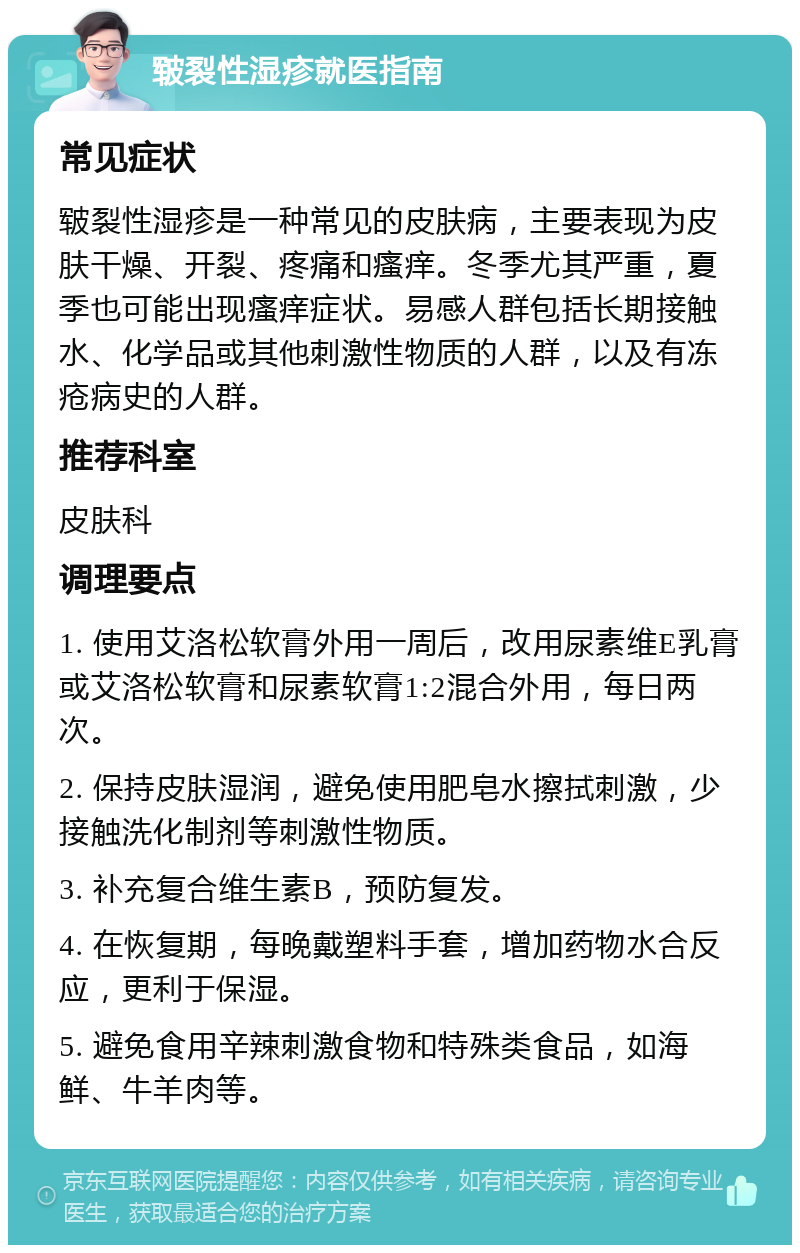 皲裂性湿疹就医指南 常见症状 皲裂性湿疹是一种常见的皮肤病，主要表现为皮肤干燥、开裂、疼痛和瘙痒。冬季尤其严重，夏季也可能出现瘙痒症状。易感人群包括长期接触水、化学品或其他刺激性物质的人群，以及有冻疮病史的人群。 推荐科室 皮肤科 调理要点 1. 使用艾洛松软膏外用一周后，改用尿素维E乳膏或艾洛松软膏和尿素软膏1:2混合外用，每日两次。 2. 保持皮肤湿润，避免使用肥皂水擦拭刺激，少接触洗化制剂等刺激性物质。 3. 补充复合维生素B，预防复发。 4. 在恢复期，每晚戴塑料手套，增加药物水合反应，更利于保湿。 5. 避免食用辛辣刺激食物和特殊类食品，如海鲜、牛羊肉等。