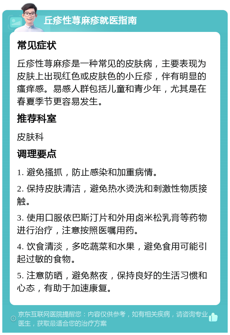 丘疹性荨麻疹就医指南 常见症状 丘疹性荨麻疹是一种常见的皮肤病，主要表现为皮肤上出现红色或皮肤色的小丘疹，伴有明显的瘙痒感。易感人群包括儿童和青少年，尤其是在春夏季节更容易发生。 推荐科室 皮肤科 调理要点 1. 避免搔抓，防止感染和加重病情。 2. 保持皮肤清洁，避免热水烫洗和刺激性物质接触。 3. 使用口服依巴斯汀片和外用卤米松乳膏等药物进行治疗，注意按照医嘱用药。 4. 饮食清淡，多吃蔬菜和水果，避免食用可能引起过敏的食物。 5. 注意防晒，避免熬夜，保持良好的生活习惯和心态，有助于加速康复。