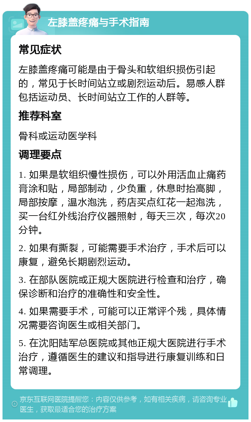 左膝盖疼痛与手术指南 常见症状 左膝盖疼痛可能是由于骨头和软组织损伤引起的，常见于长时间站立或剧烈运动后。易感人群包括运动员、长时间站立工作的人群等。 推荐科室 骨科或运动医学科 调理要点 1. 如果是软组织慢性损伤，可以外用活血止痛药膏涂和贴，局部制动，少负重，休息时抬高脚，局部按摩，温水泡洗，药店买点红花一起泡洗，买一台红外线治疗仪器照射，每天三次，每次20分钟。 2. 如果有撕裂，可能需要手术治疗，手术后可以康复，避免长期剧烈运动。 3. 在部队医院或正规大医院进行检查和治疗，确保诊断和治疗的准确性和安全性。 4. 如果需要手术，可能可以正常评个残，具体情况需要咨询医生或相关部门。 5. 在沈阳陆军总医院或其他正规大医院进行手术治疗，遵循医生的建议和指导进行康复训练和日常调理。