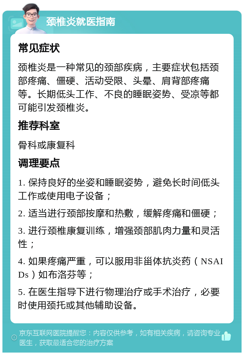 颈椎炎就医指南 常见症状 颈椎炎是一种常见的颈部疾病，主要症状包括颈部疼痛、僵硬、活动受限、头晕、肩背部疼痛等。长期低头工作、不良的睡眠姿势、受凉等都可能引发颈椎炎。 推荐科室 骨科或康复科 调理要点 1. 保持良好的坐姿和睡眠姿势，避免长时间低头工作或使用电子设备； 2. 适当进行颈部按摩和热敷，缓解疼痛和僵硬； 3. 进行颈椎康复训练，增强颈部肌肉力量和灵活性； 4. 如果疼痛严重，可以服用非甾体抗炎药（NSAIDs）如布洛芬等； 5. 在医生指导下进行物理治疗或手术治疗，必要时使用颈托或其他辅助设备。