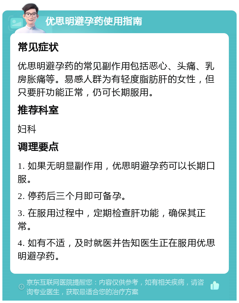 优思明避孕药使用指南 常见症状 优思明避孕药的常见副作用包括恶心、头痛、乳房胀痛等。易感人群为有轻度脂肪肝的女性，但只要肝功能正常，仍可长期服用。 推荐科室 妇科 调理要点 1. 如果无明显副作用，优思明避孕药可以长期口服。 2. 停药后三个月即可备孕。 3. 在服用过程中，定期检查肝功能，确保其正常。 4. 如有不适，及时就医并告知医生正在服用优思明避孕药。