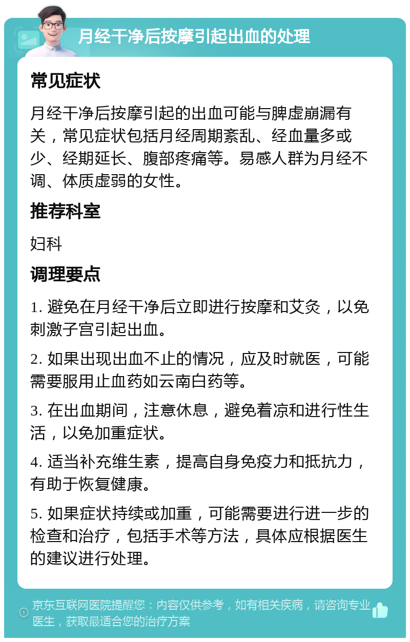 月经干净后按摩引起出血的处理 常见症状 月经干净后按摩引起的出血可能与脾虚崩漏有关，常见症状包括月经周期紊乱、经血量多或少、经期延长、腹部疼痛等。易感人群为月经不调、体质虚弱的女性。 推荐科室 妇科 调理要点 1. 避免在月经干净后立即进行按摩和艾灸，以免刺激子宫引起出血。 2. 如果出现出血不止的情况，应及时就医，可能需要服用止血药如云南白药等。 3. 在出血期间，注意休息，避免着凉和进行性生活，以免加重症状。 4. 适当补充维生素，提高自身免疫力和抵抗力，有助于恢复健康。 5. 如果症状持续或加重，可能需要进行进一步的检查和治疗，包括手术等方法，具体应根据医生的建议进行处理。