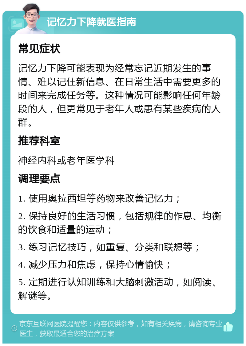 记忆力下降就医指南 常见症状 记忆力下降可能表现为经常忘记近期发生的事情、难以记住新信息、在日常生活中需要更多的时间来完成任务等。这种情况可能影响任何年龄段的人，但更常见于老年人或患有某些疾病的人群。 推荐科室 神经内科或老年医学科 调理要点 1. 使用奥拉西坦等药物来改善记忆力； 2. 保持良好的生活习惯，包括规律的作息、均衡的饮食和适量的运动； 3. 练习记忆技巧，如重复、分类和联想等； 4. 减少压力和焦虑，保持心情愉快； 5. 定期进行认知训练和大脑刺激活动，如阅读、解谜等。