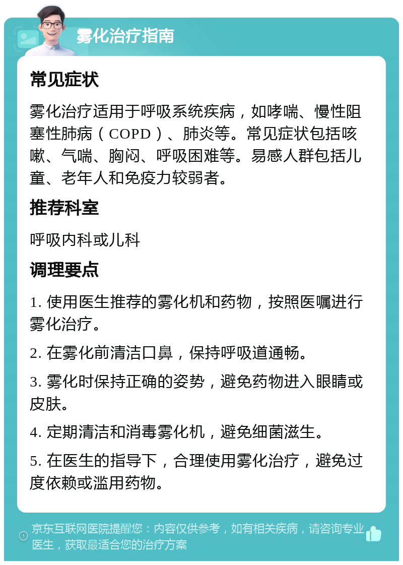 雾化治疗指南 常见症状 雾化治疗适用于呼吸系统疾病，如哮喘、慢性阻塞性肺病（COPD）、肺炎等。常见症状包括咳嗽、气喘、胸闷、呼吸困难等。易感人群包括儿童、老年人和免疫力较弱者。 推荐科室 呼吸内科或儿科 调理要点 1. 使用医生推荐的雾化机和药物，按照医嘱进行雾化治疗。 2. 在雾化前清洁口鼻，保持呼吸道通畅。 3. 雾化时保持正确的姿势，避免药物进入眼睛或皮肤。 4. 定期清洁和消毒雾化机，避免细菌滋生。 5. 在医生的指导下，合理使用雾化治疗，避免过度依赖或滥用药物。