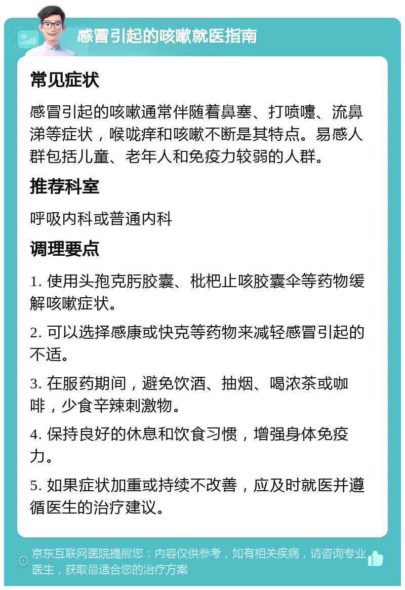 感冒引起的咳嗽就医指南 常见症状 感冒引起的咳嗽通常伴随着鼻塞、打喷嚏、流鼻涕等症状，喉咙痒和咳嗽不断是其特点。易感人群包括儿童、老年人和免疫力较弱的人群。 推荐科室 呼吸内科或普通内科 调理要点 1. 使用头孢克肟胶囊、枇杷止咳胶囊伞等药物缓解咳嗽症状。 2. 可以选择感康或快克等药物来减轻感冒引起的不适。 3. 在服药期间，避免饮酒、抽烟、喝浓茶或咖啡，少食辛辣刺激物。 4. 保持良好的休息和饮食习惯，增强身体免疫力。 5. 如果症状加重或持续不改善，应及时就医并遵循医生的治疗建议。