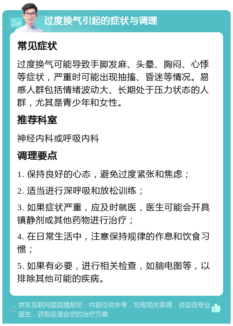 过度换气引起的症状与调理 常见症状 过度换气可能导致手脚发麻、头晕、胸闷、心悸等症状，严重时可能出现抽搐、昏迷等情况。易感人群包括情绪波动大、长期处于压力状态的人群，尤其是青少年和女性。 推荐科室 神经内科或呼吸内科 调理要点 1. 保持良好的心态，避免过度紧张和焦虑； 2. 适当进行深呼吸和放松训练； 3. 如果症状严重，应及时就医，医生可能会开具镇静剂或其他药物进行治疗； 4. 在日常生活中，注意保持规律的作息和饮食习惯； 5. 如果有必要，进行相关检查，如脑电图等，以排除其他可能的疾病。