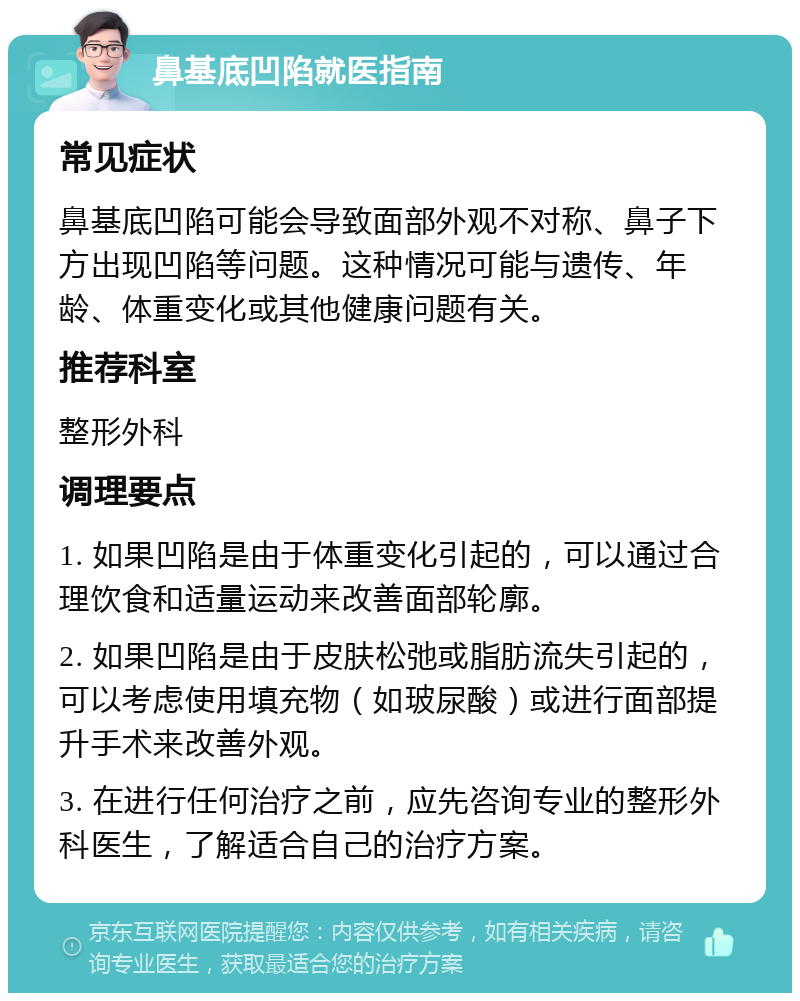 鼻基底凹陷就医指南 常见症状 鼻基底凹陷可能会导致面部外观不对称、鼻子下方出现凹陷等问题。这种情况可能与遗传、年龄、体重变化或其他健康问题有关。 推荐科室 整形外科 调理要点 1. 如果凹陷是由于体重变化引起的，可以通过合理饮食和适量运动来改善面部轮廓。 2. 如果凹陷是由于皮肤松弛或脂肪流失引起的，可以考虑使用填充物（如玻尿酸）或进行面部提升手术来改善外观。 3. 在进行任何治疗之前，应先咨询专业的整形外科医生，了解适合自己的治疗方案。