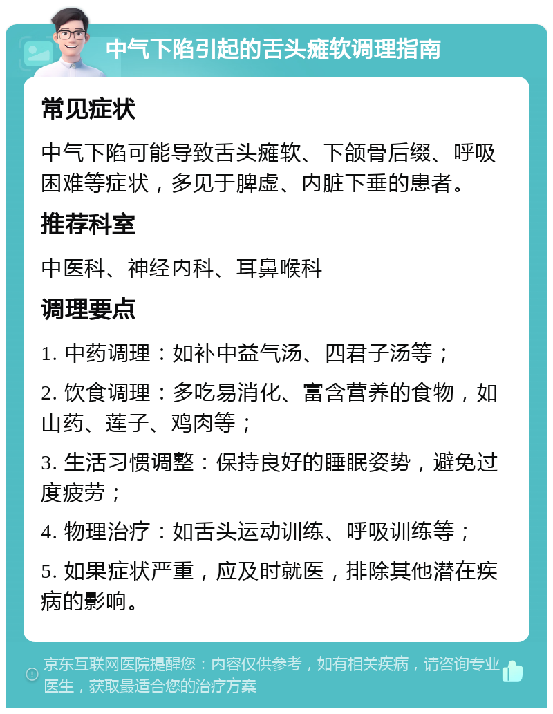 中气下陷引起的舌头瘫软调理指南 常见症状 中气下陷可能导致舌头瘫软、下颌骨后缀、呼吸困难等症状，多见于脾虚、内脏下垂的患者。 推荐科室 中医科、神经内科、耳鼻喉科 调理要点 1. 中药调理：如补中益气汤、四君子汤等； 2. 饮食调理：多吃易消化、富含营养的食物，如山药、莲子、鸡肉等； 3. 生活习惯调整：保持良好的睡眠姿势，避免过度疲劳； 4. 物理治疗：如舌头运动训练、呼吸训练等； 5. 如果症状严重，应及时就医，排除其他潜在疾病的影响。