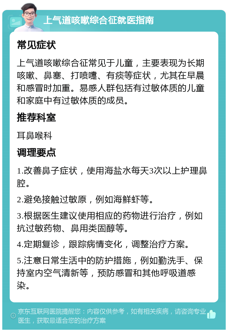 上气道咳嗽综合征就医指南 常见症状 上气道咳嗽综合征常见于儿童，主要表现为长期咳嗽、鼻塞、打喷嚏、有痰等症状，尤其在早晨和感冒时加重。易感人群包括有过敏体质的儿童和家庭中有过敏体质的成员。 推荐科室 耳鼻喉科 调理要点 1.改善鼻子症状，使用海盐水每天3次以上护理鼻腔。 2.避免接触过敏原，例如海鲜虾等。 3.根据医生建议使用相应的药物进行治疗，例如抗过敏药物、鼻用类固醇等。 4.定期复诊，跟踪病情变化，调整治疗方案。 5.注意日常生活中的防护措施，例如勤洗手、保持室内空气清新等，预防感冒和其他呼吸道感染。