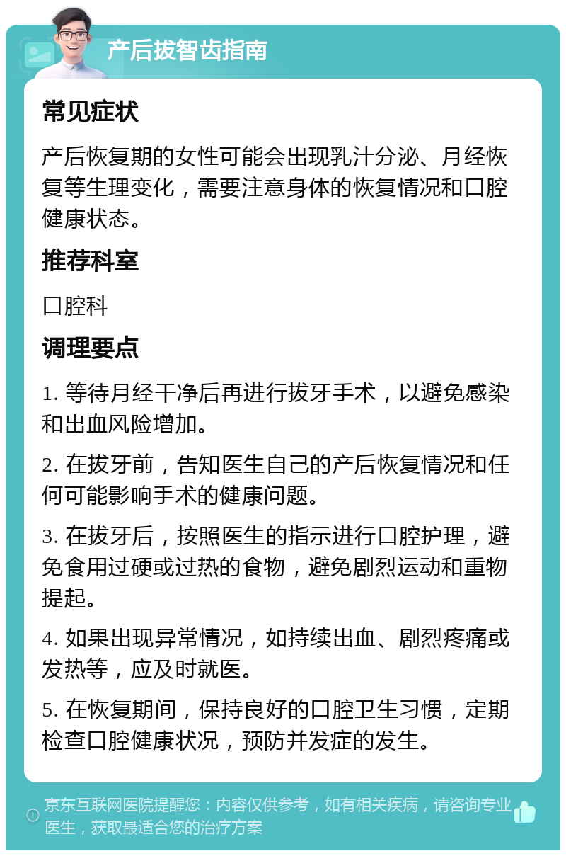 产后拔智齿指南 常见症状 产后恢复期的女性可能会出现乳汁分泌、月经恢复等生理变化，需要注意身体的恢复情况和口腔健康状态。 推荐科室 口腔科 调理要点 1. 等待月经干净后再进行拔牙手术，以避免感染和出血风险增加。 2. 在拔牙前，告知医生自己的产后恢复情况和任何可能影响手术的健康问题。 3. 在拔牙后，按照医生的指示进行口腔护理，避免食用过硬或过热的食物，避免剧烈运动和重物提起。 4. 如果出现异常情况，如持续出血、剧烈疼痛或发热等，应及时就医。 5. 在恢复期间，保持良好的口腔卫生习惯，定期检查口腔健康状况，预防并发症的发生。