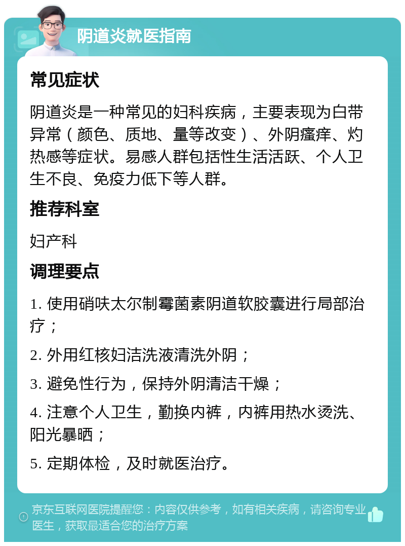 阴道炎就医指南 常见症状 阴道炎是一种常见的妇科疾病，主要表现为白带异常（颜色、质地、量等改变）、外阴瘙痒、灼热感等症状。易感人群包括性生活活跃、个人卫生不良、免疫力低下等人群。 推荐科室 妇产科 调理要点 1. 使用硝呋太尔制霉菌素阴道软胶囊进行局部治疗； 2. 外用红核妇洁洗液清洗外阴； 3. 避免性行为，保持外阴清洁干燥； 4. 注意个人卫生，勤换内裤，内裤用热水烫洗、阳光暴晒； 5. 定期体检，及时就医治疗。