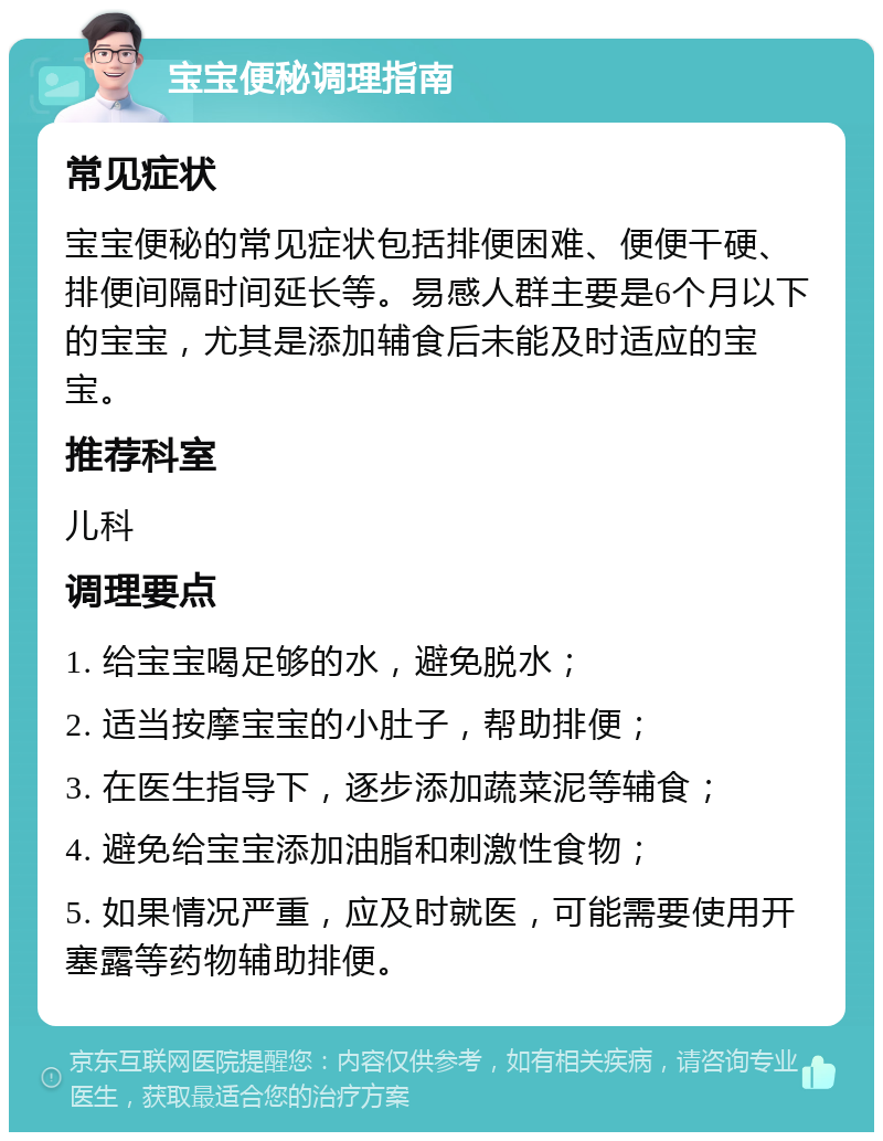 宝宝便秘调理指南 常见症状 宝宝便秘的常见症状包括排便困难、便便干硬、排便间隔时间延长等。易感人群主要是6个月以下的宝宝，尤其是添加辅食后未能及时适应的宝宝。 推荐科室 儿科 调理要点 1. 给宝宝喝足够的水，避免脱水； 2. 适当按摩宝宝的小肚子，帮助排便； 3. 在医生指导下，逐步添加蔬菜泥等辅食； 4. 避免给宝宝添加油脂和刺激性食物； 5. 如果情况严重，应及时就医，可能需要使用开塞露等药物辅助排便。