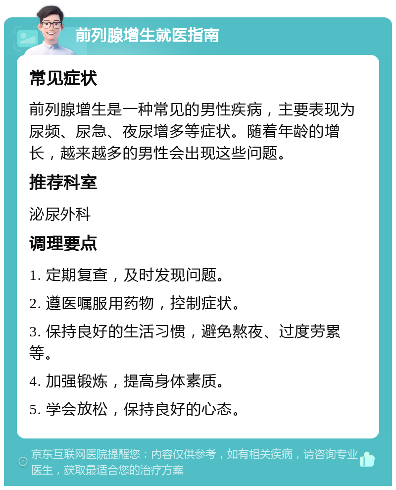 前列腺增生就医指南 常见症状 前列腺增生是一种常见的男性疾病，主要表现为尿频、尿急、夜尿增多等症状。随着年龄的增长，越来越多的男性会出现这些问题。 推荐科室 泌尿外科 调理要点 1. 定期复查，及时发现问题。 2. 遵医嘱服用药物，控制症状。 3. 保持良好的生活习惯，避免熬夜、过度劳累等。 4. 加强锻炼，提高身体素质。 5. 学会放松，保持良好的心态。