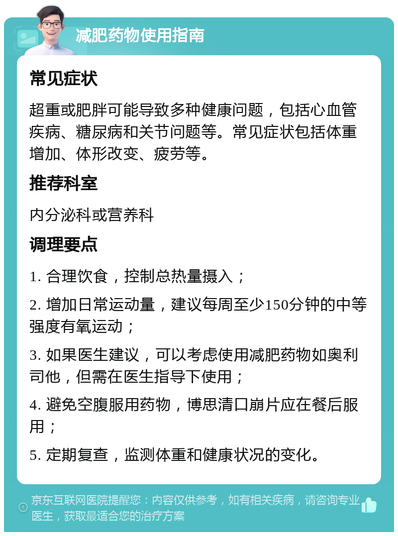 减肥药物使用指南 常见症状 超重或肥胖可能导致多种健康问题，包括心血管疾病、糖尿病和关节问题等。常见症状包括体重增加、体形改变、疲劳等。 推荐科室 内分泌科或营养科 调理要点 1. 合理饮食，控制总热量摄入； 2. 增加日常运动量，建议每周至少150分钟的中等强度有氧运动； 3. 如果医生建议，可以考虑使用减肥药物如奥利司他，但需在医生指导下使用； 4. 避免空腹服用药物，博思清口崩片应在餐后服用； 5. 定期复查，监测体重和健康状况的变化。