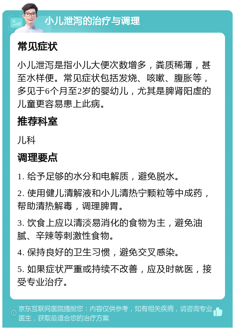 小儿泄泻的治疗与调理 常见症状 小儿泄泻是指小儿大便次数增多，粪质稀薄，甚至水样便。常见症状包括发烧、咳嗽、腹胀等，多见于6个月至2岁的婴幼儿，尤其是脾肾阳虚的儿童更容易患上此病。 推荐科室 儿科 调理要点 1. 给予足够的水分和电解质，避免脱水。 2. 使用健儿清解液和小儿清热宁颗粒等中成药，帮助清热解毒，调理脾胃。 3. 饮食上应以清淡易消化的食物为主，避免油腻、辛辣等刺激性食物。 4. 保持良好的卫生习惯，避免交叉感染。 5. 如果症状严重或持续不改善，应及时就医，接受专业治疗。