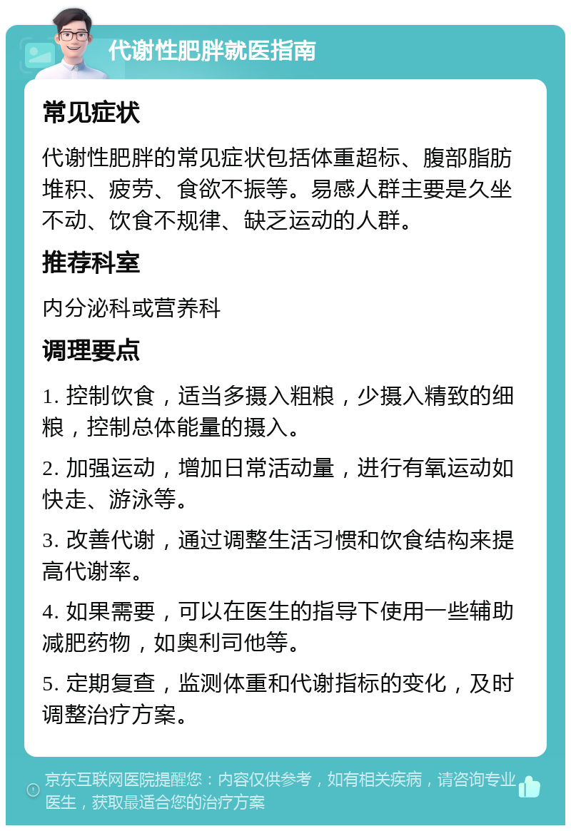 代谢性肥胖就医指南 常见症状 代谢性肥胖的常见症状包括体重超标、腹部脂肪堆积、疲劳、食欲不振等。易感人群主要是久坐不动、饮食不规律、缺乏运动的人群。 推荐科室 内分泌科或营养科 调理要点 1. 控制饮食，适当多摄入粗粮，少摄入精致的细粮，控制总体能量的摄入。 2. 加强运动，增加日常活动量，进行有氧运动如快走、游泳等。 3. 改善代谢，通过调整生活习惯和饮食结构来提高代谢率。 4. 如果需要，可以在医生的指导下使用一些辅助减肥药物，如奥利司他等。 5. 定期复查，监测体重和代谢指标的变化，及时调整治疗方案。