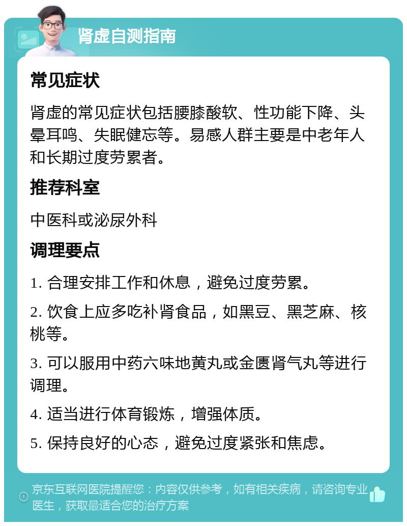 肾虚自测指南 常见症状 肾虚的常见症状包括腰膝酸软、性功能下降、头晕耳鸣、失眠健忘等。易感人群主要是中老年人和长期过度劳累者。 推荐科室 中医科或泌尿外科 调理要点 1. 合理安排工作和休息，避免过度劳累。 2. 饮食上应多吃补肾食品，如黑豆、黑芝麻、核桃等。 3. 可以服用中药六味地黄丸或金匮肾气丸等进行调理。 4. 适当进行体育锻炼，增强体质。 5. 保持良好的心态，避免过度紧张和焦虑。