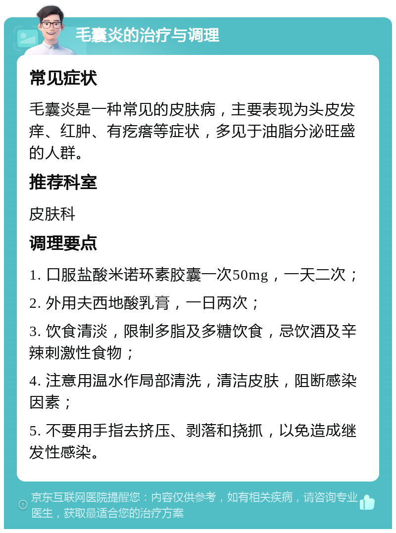 毛囊炎的治疗与调理 常见症状 毛囊炎是一种常见的皮肤病，主要表现为头皮发痒、红肿、有疙瘩等症状，多见于油脂分泌旺盛的人群。 推荐科室 皮肤科 调理要点 1. 口服盐酸米诺环素胶囊一次50mg，一天二次； 2. 外用夫西地酸乳膏，一日两次； 3. 饮食清淡，限制多脂及多糖饮食，忌饮酒及辛辣刺激性食物； 4. 注意用温水作局部清洗，清洁皮肤，阻断感染因素； 5. 不要用手指去挤压、剥落和挠抓，以免造成继发性感染。