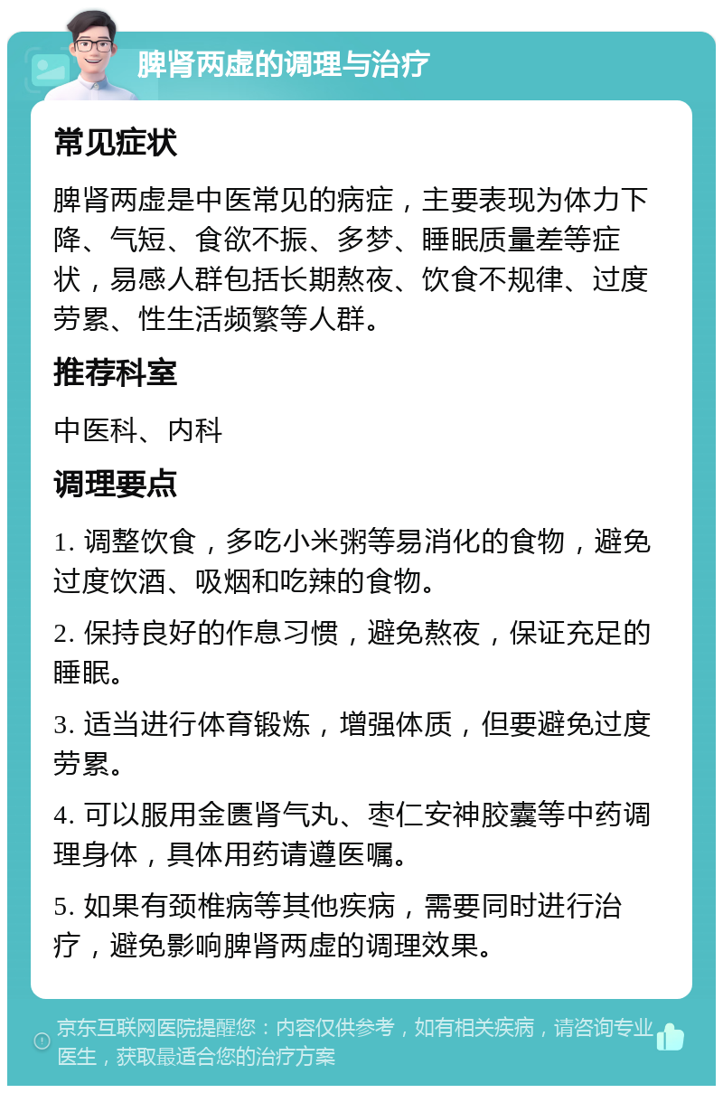 脾肾两虚的调理与治疗 常见症状 脾肾两虚是中医常见的病症，主要表现为体力下降、气短、食欲不振、多梦、睡眠质量差等症状，易感人群包括长期熬夜、饮食不规律、过度劳累、性生活频繁等人群。 推荐科室 中医科、内科 调理要点 1. 调整饮食，多吃小米粥等易消化的食物，避免过度饮酒、吸烟和吃辣的食物。 2. 保持良好的作息习惯，避免熬夜，保证充足的睡眠。 3. 适当进行体育锻炼，增强体质，但要避免过度劳累。 4. 可以服用金匮肾气丸、枣仁安神胶囊等中药调理身体，具体用药请遵医嘱。 5. 如果有颈椎病等其他疾病，需要同时进行治疗，避免影响脾肾两虚的调理效果。