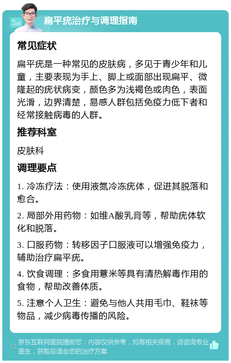 扁平疣治疗与调理指南 常见症状 扁平疣是一种常见的皮肤病，多见于青少年和儿童，主要表现为手上、脚上或面部出现扁平、微隆起的疣状病变，颜色多为浅褐色或肉色，表面光滑，边界清楚，易感人群包括免疫力低下者和经常接触病毒的人群。 推荐科室 皮肤科 调理要点 1. 冷冻疗法：使用液氮冷冻疣体，促进其脱落和愈合。 2. 局部外用药物：如维A酸乳膏等，帮助疣体软化和脱落。 3. 口服药物：转移因子口服液可以增强免疫力，辅助治疗扁平疣。 4. 饮食调理：多食用薏米等具有清热解毒作用的食物，帮助改善体质。 5. 注意个人卫生：避免与他人共用毛巾、鞋袜等物品，减少病毒传播的风险。