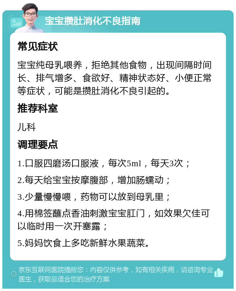 宝宝攒肚消化不良指南 常见症状 宝宝纯母乳喂养，拒绝其他食物，出现间隔时间长、排气增多、食欲好、精神状态好、小便正常等症状，可能是攒肚消化不良引起的。 推荐科室 儿科 调理要点 1.口服四磨汤口服液，每次5ml，每天3次； 2.每天给宝宝按摩腹部，增加肠蠕动； 3.少量慢慢喂，药物可以放到母乳里； 4.用棉签蘸点香油刺激宝宝肛门，如效果欠佳可以临时用一次开塞露； 5.妈妈饮食上多吃新鲜水果蔬菜。