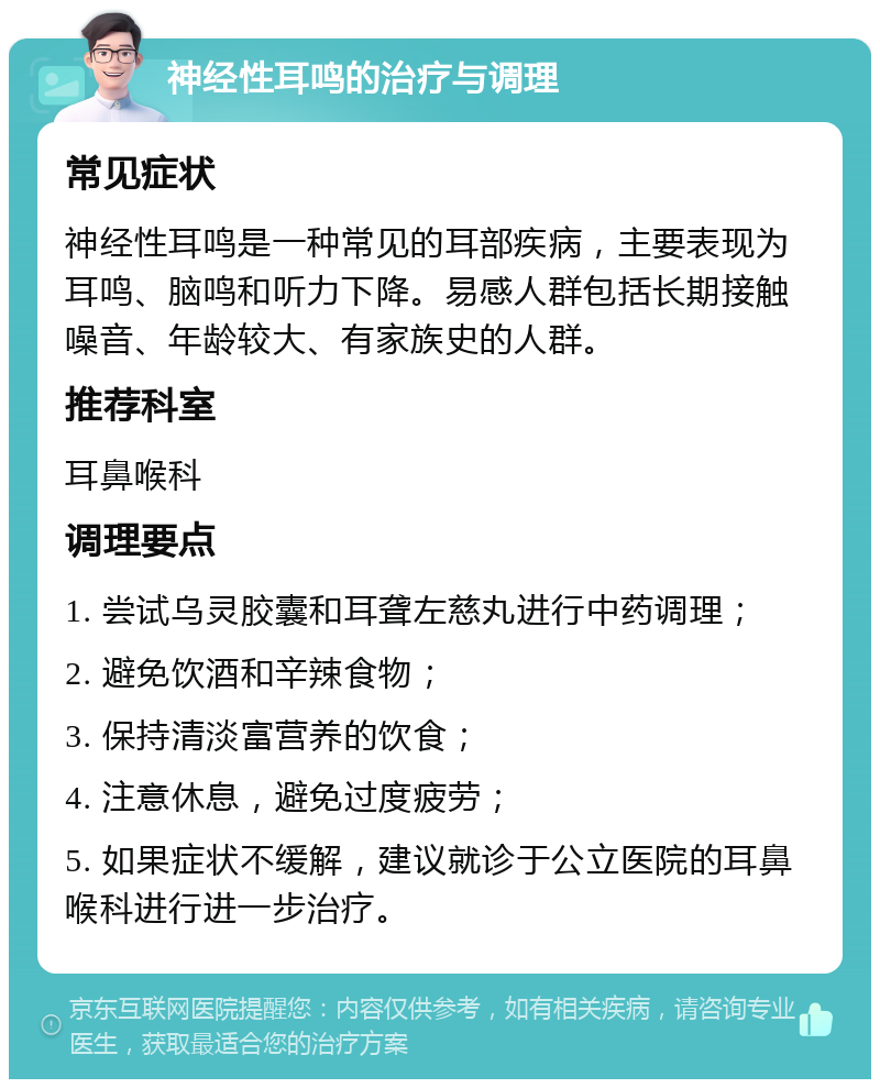 神经性耳鸣的治疗与调理 常见症状 神经性耳鸣是一种常见的耳部疾病，主要表现为耳鸣、脑鸣和听力下降。易感人群包括长期接触噪音、年龄较大、有家族史的人群。 推荐科室 耳鼻喉科 调理要点 1. 尝试乌灵胶囊和耳聋左慈丸进行中药调理； 2. 避免饮酒和辛辣食物； 3. 保持清淡富营养的饮食； 4. 注意休息，避免过度疲劳； 5. 如果症状不缓解，建议就诊于公立医院的耳鼻喉科进行进一步治疗。