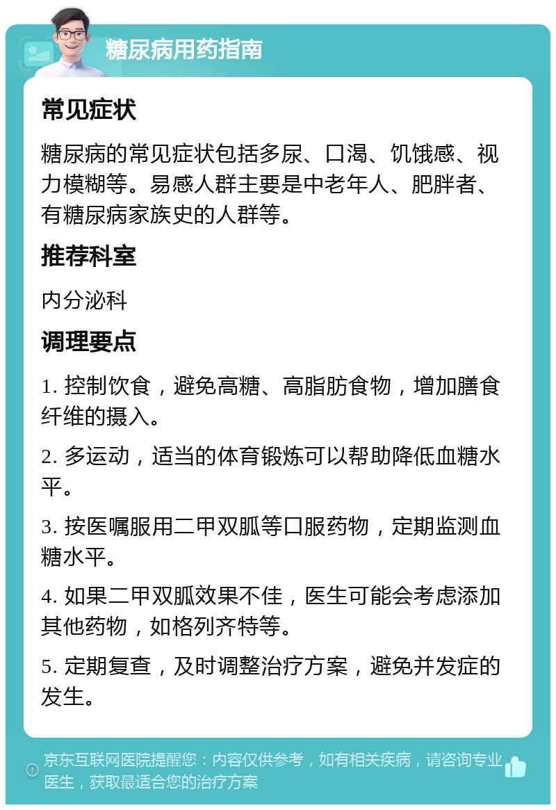 糖尿病用药指南 常见症状 糖尿病的常见症状包括多尿、口渴、饥饿感、视力模糊等。易感人群主要是中老年人、肥胖者、有糖尿病家族史的人群等。 推荐科室 内分泌科 调理要点 1. 控制饮食，避免高糖、高脂肪食物，增加膳食纤维的摄入。 2. 多运动，适当的体育锻炼可以帮助降低血糖水平。 3. 按医嘱服用二甲双胍等口服药物，定期监测血糖水平。 4. 如果二甲双胍效果不佳，医生可能会考虑添加其他药物，如格列齐特等。 5. 定期复查，及时调整治疗方案，避免并发症的发生。