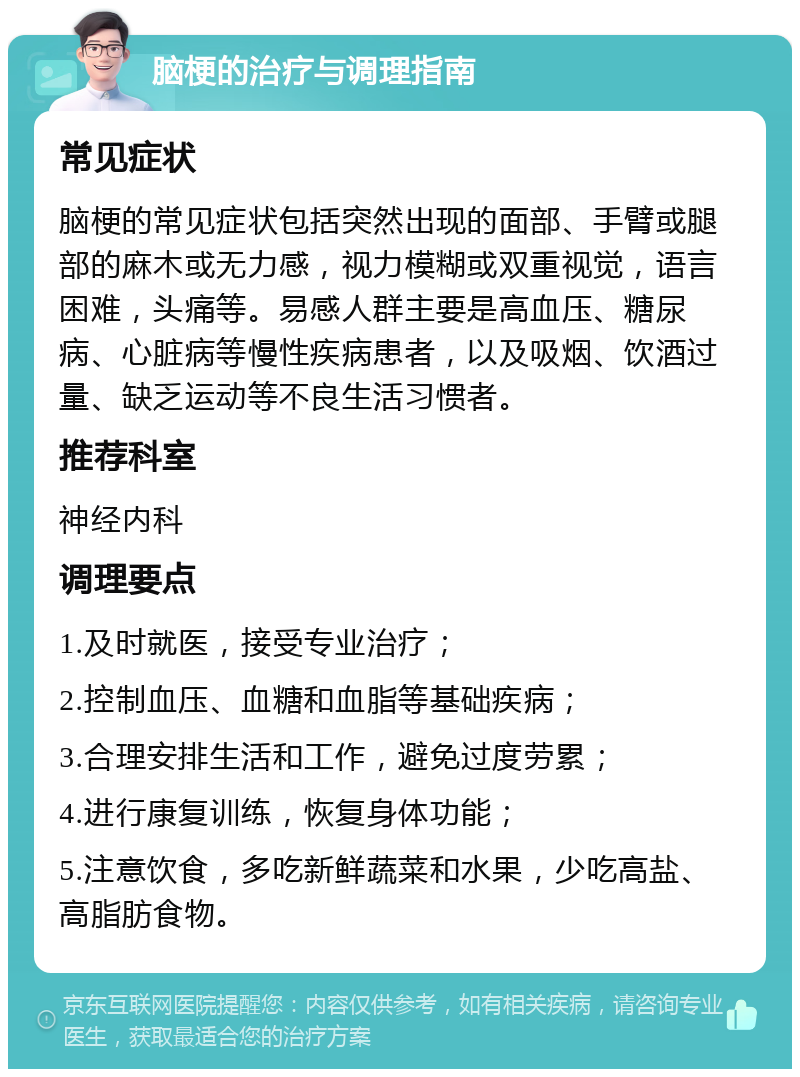 脑梗的治疗与调理指南 常见症状 脑梗的常见症状包括突然出现的面部、手臂或腿部的麻木或无力感，视力模糊或双重视觉，语言困难，头痛等。易感人群主要是高血压、糖尿病、心脏病等慢性疾病患者，以及吸烟、饮酒过量、缺乏运动等不良生活习惯者。 推荐科室 神经内科 调理要点 1.及时就医，接受专业治疗； 2.控制血压、血糖和血脂等基础疾病； 3.合理安排生活和工作，避免过度劳累； 4.进行康复训练，恢复身体功能； 5.注意饮食，多吃新鲜蔬菜和水果，少吃高盐、高脂肪食物。