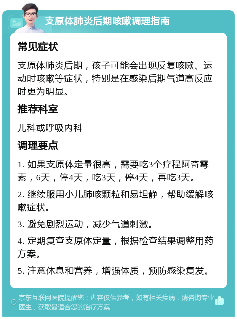 支原体肺炎后期咳嗽调理指南 常见症状 支原体肺炎后期，孩子可能会出现反复咳嗽、运动时咳嗽等症状，特别是在感染后期气道高反应时更为明显。 推荐科室 儿科或呼吸内科 调理要点 1. 如果支原体定量很高，需要吃3个疗程阿奇霉素，6天，停4天，吃3天，停4天，再吃3天。 2. 继续服用小儿肺咳颗粒和易坦静，帮助缓解咳嗽症状。 3. 避免剧烈运动，减少气道刺激。 4. 定期复查支原体定量，根据检查结果调整用药方案。 5. 注意休息和营养，增强体质，预防感染复发。