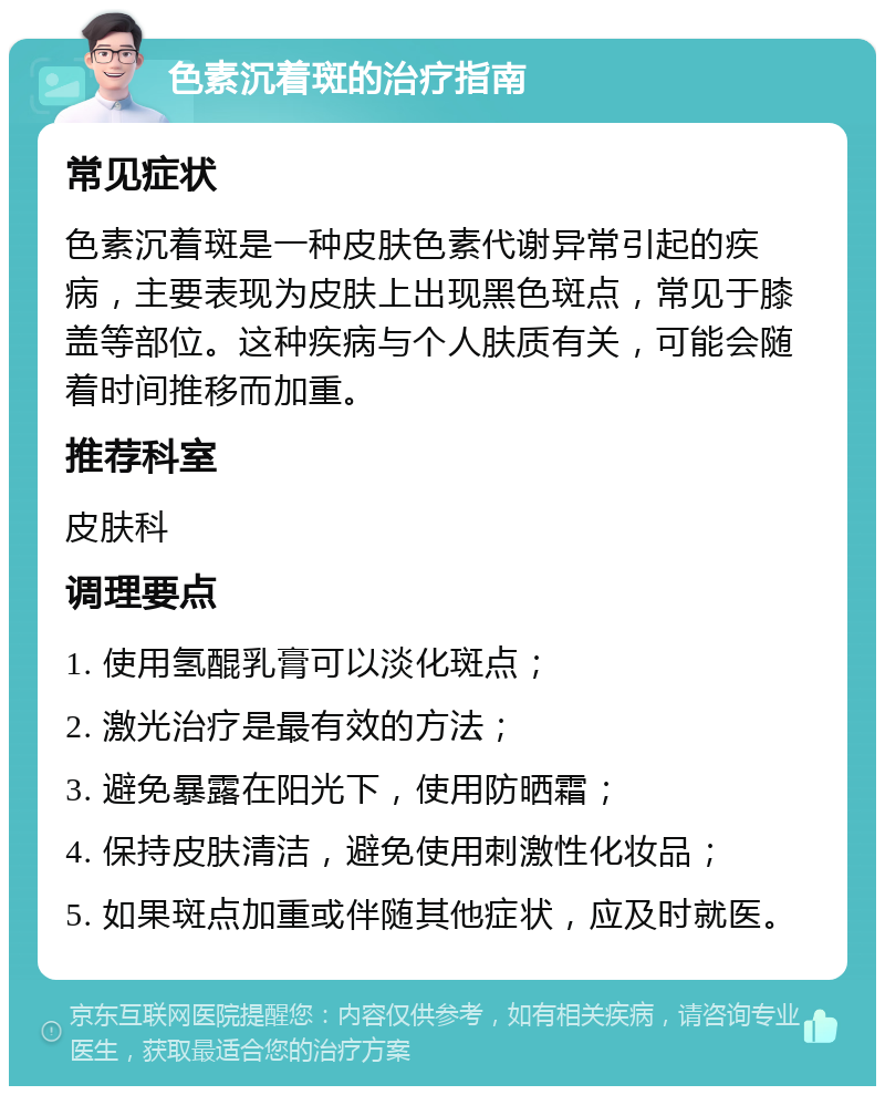 色素沉着斑的治疗指南 常见症状 色素沉着斑是一种皮肤色素代谢异常引起的疾病，主要表现为皮肤上出现黑色斑点，常见于膝盖等部位。这种疾病与个人肤质有关，可能会随着时间推移而加重。 推荐科室 皮肤科 调理要点 1. 使用氢醌乳膏可以淡化斑点； 2. 激光治疗是最有效的方法； 3. 避免暴露在阳光下，使用防晒霜； 4. 保持皮肤清洁，避免使用刺激性化妆品； 5. 如果斑点加重或伴随其他症状，应及时就医。