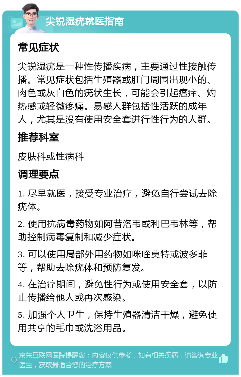 尖锐湿疣就医指南 常见症状 尖锐湿疣是一种性传播疾病，主要通过性接触传播。常见症状包括生殖器或肛门周围出现小的、肉色或灰白色的疣状生长，可能会引起瘙痒、灼热感或轻微疼痛。易感人群包括性活跃的成年人，尤其是没有使用安全套进行性行为的人群。 推荐科室 皮肤科或性病科 调理要点 1. 尽早就医，接受专业治疗，避免自行尝试去除疣体。 2. 使用抗病毒药物如阿昔洛韦或利巴韦林等，帮助控制病毒复制和减少症状。 3. 可以使用局部外用药物如咪喹莫特或波多菲等，帮助去除疣体和预防复发。 4. 在治疗期间，避免性行为或使用安全套，以防止传播给他人或再次感染。 5. 加强个人卫生，保持生殖器清洁干燥，避免使用共享的毛巾或洗浴用品。