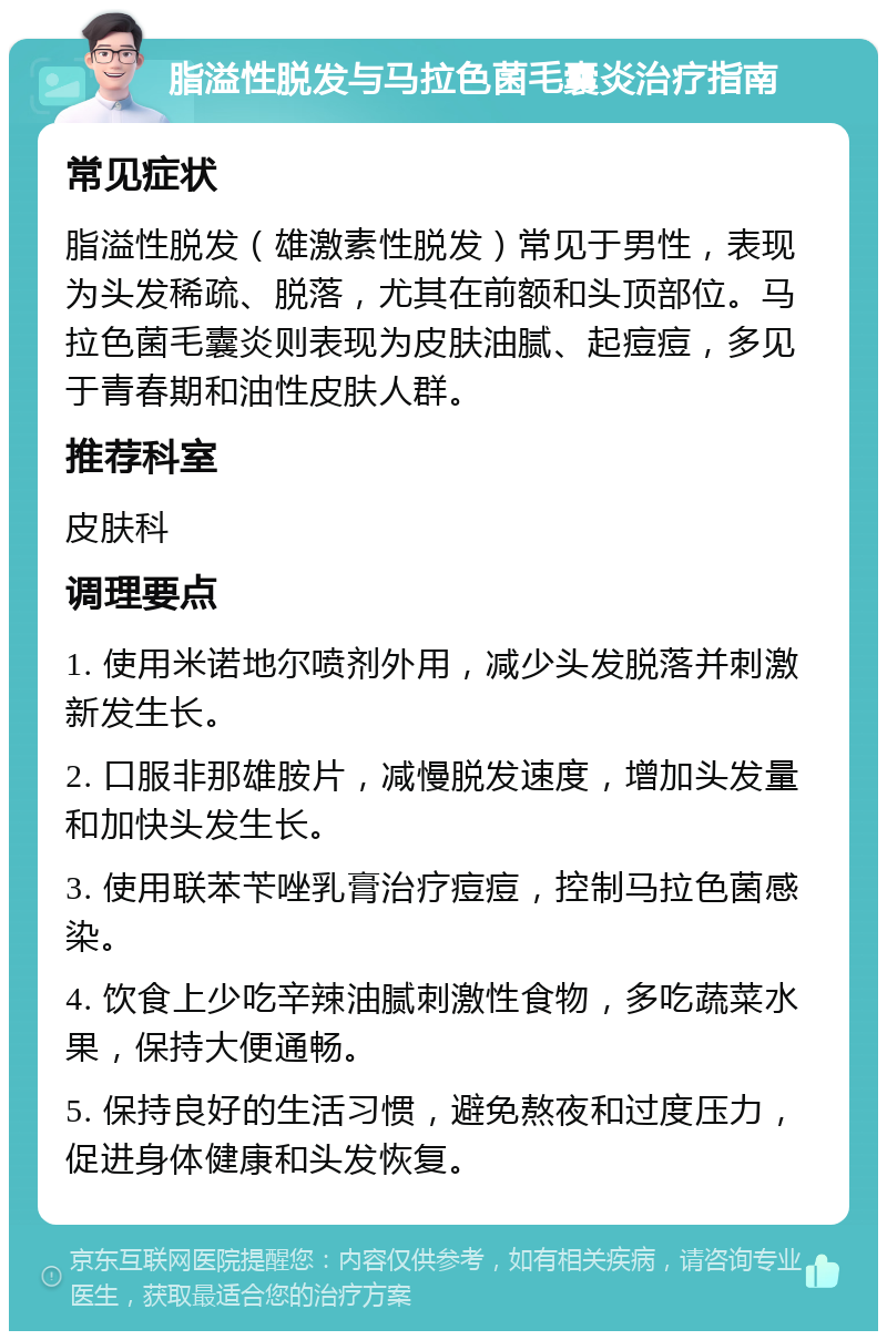 脂溢性脱发与马拉色菌毛囊炎治疗指南 常见症状 脂溢性脱发（雄激素性脱发）常见于男性，表现为头发稀疏、脱落，尤其在前额和头顶部位。马拉色菌毛囊炎则表现为皮肤油腻、起痘痘，多见于青春期和油性皮肤人群。 推荐科室 皮肤科 调理要点 1. 使用米诺地尔喷剂外用，减少头发脱落并刺激新发生长。 2. 口服非那雄胺片，减慢脱发速度，增加头发量和加快头发生长。 3. 使用联苯苄唑乳膏治疗痘痘，控制马拉色菌感染。 4. 饮食上少吃辛辣油腻刺激性食物，多吃蔬菜水果，保持大便通畅。 5. 保持良好的生活习惯，避免熬夜和过度压力，促进身体健康和头发恢复。