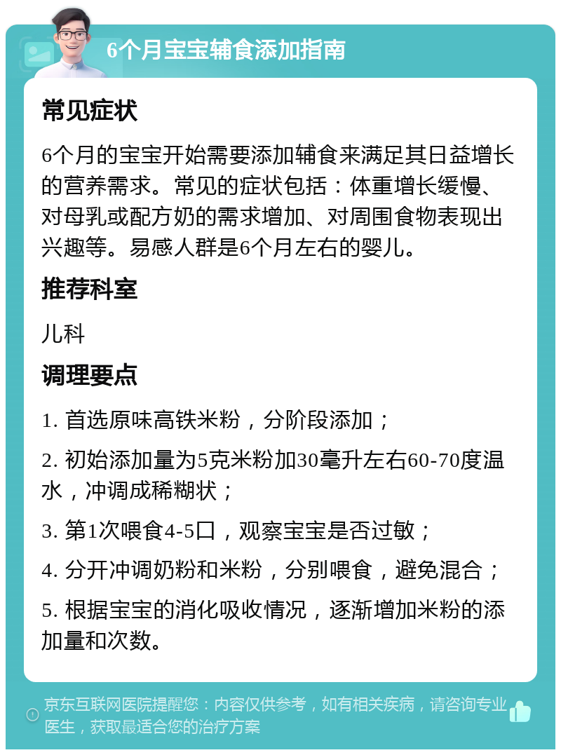 6个月宝宝辅食添加指南 常见症状 6个月的宝宝开始需要添加辅食来满足其日益增长的营养需求。常见的症状包括：体重增长缓慢、对母乳或配方奶的需求增加、对周围食物表现出兴趣等。易感人群是6个月左右的婴儿。 推荐科室 儿科 调理要点 1. 首选原味高铁米粉，分阶段添加； 2. 初始添加量为5克米粉加30毫升左右60-70度温水，冲调成稀糊状； 3. 第1次喂食4-5口，观察宝宝是否过敏； 4. 分开冲调奶粉和米粉，分别喂食，避免混合； 5. 根据宝宝的消化吸收情况，逐渐增加米粉的添加量和次数。