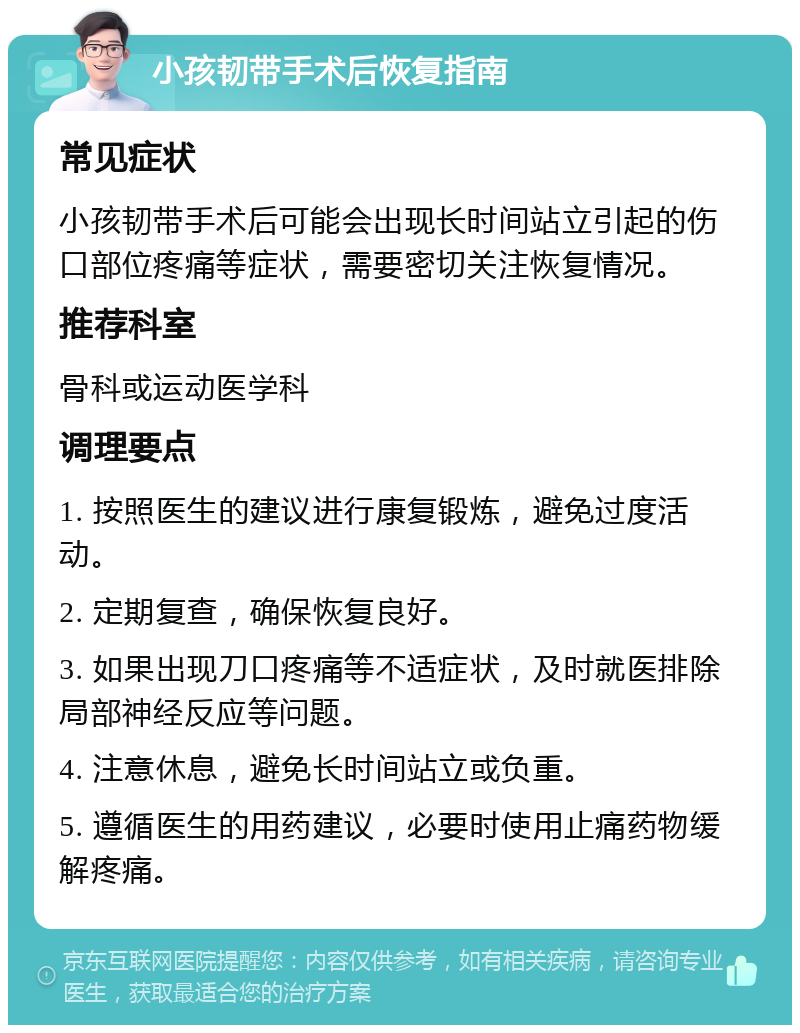 小孩韧带手术后恢复指南 常见症状 小孩韧带手术后可能会出现长时间站立引起的伤口部位疼痛等症状，需要密切关注恢复情况。 推荐科室 骨科或运动医学科 调理要点 1. 按照医生的建议进行康复锻炼，避免过度活动。 2. 定期复查，确保恢复良好。 3. 如果出现刀口疼痛等不适症状，及时就医排除局部神经反应等问题。 4. 注意休息，避免长时间站立或负重。 5. 遵循医生的用药建议，必要时使用止痛药物缓解疼痛。