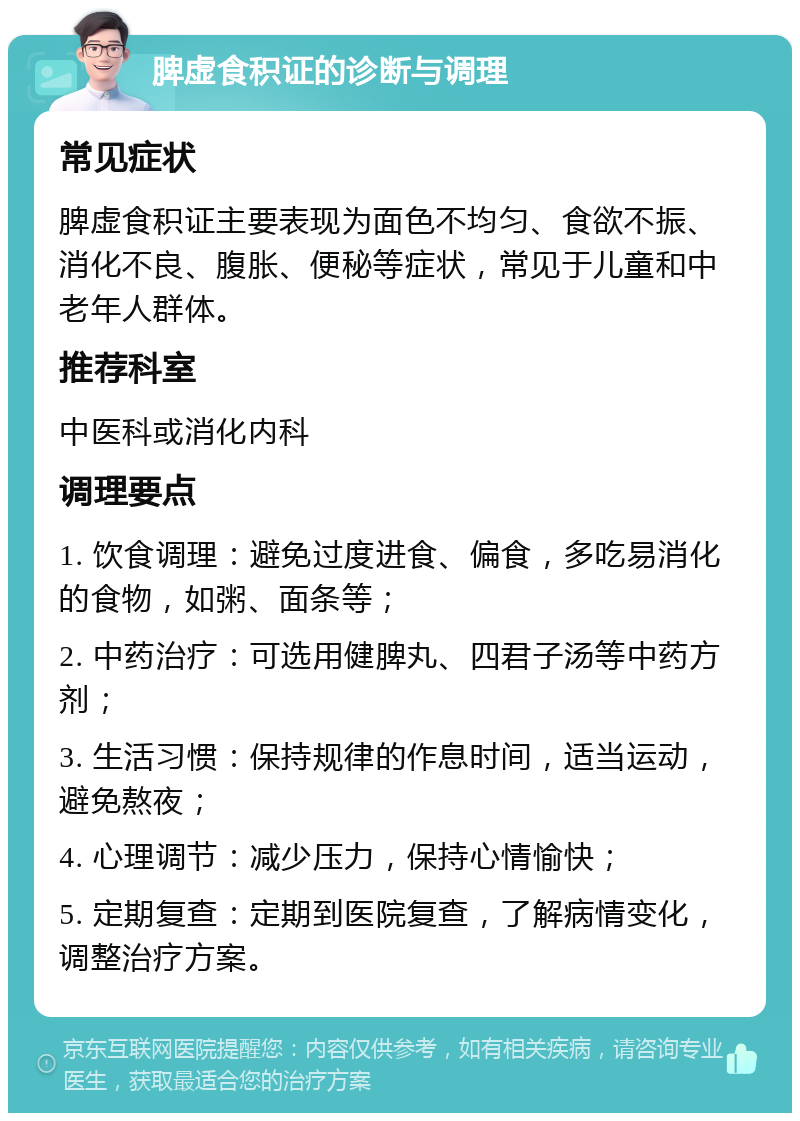 脾虚食积证的诊断与调理 常见症状 脾虚食积证主要表现为面色不均匀、食欲不振、消化不良、腹胀、便秘等症状，常见于儿童和中老年人群体。 推荐科室 中医科或消化内科 调理要点 1. 饮食调理：避免过度进食、偏食，多吃易消化的食物，如粥、面条等； 2. 中药治疗：可选用健脾丸、四君子汤等中药方剂； 3. 生活习惯：保持规律的作息时间，适当运动，避免熬夜； 4. 心理调节：减少压力，保持心情愉快； 5. 定期复查：定期到医院复查，了解病情变化，调整治疗方案。