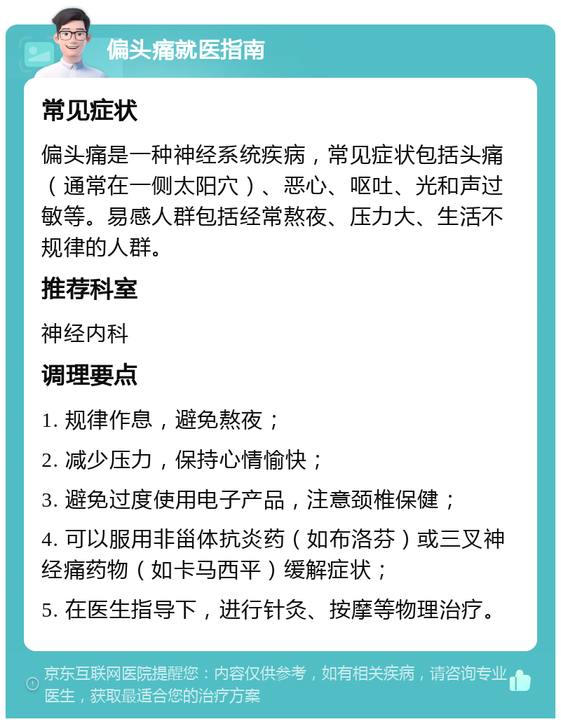 偏头痛就医指南 常见症状 偏头痛是一种神经系统疾病，常见症状包括头痛（通常在一侧太阳穴）、恶心、呕吐、光和声过敏等。易感人群包括经常熬夜、压力大、生活不规律的人群。 推荐科室 神经内科 调理要点 1. 规律作息，避免熬夜； 2. 减少压力，保持心情愉快； 3. 避免过度使用电子产品，注意颈椎保健； 4. 可以服用非甾体抗炎药（如布洛芬）或三叉神经痛药物（如卡马西平）缓解症状； 5. 在医生指导下，进行针灸、按摩等物理治疗。