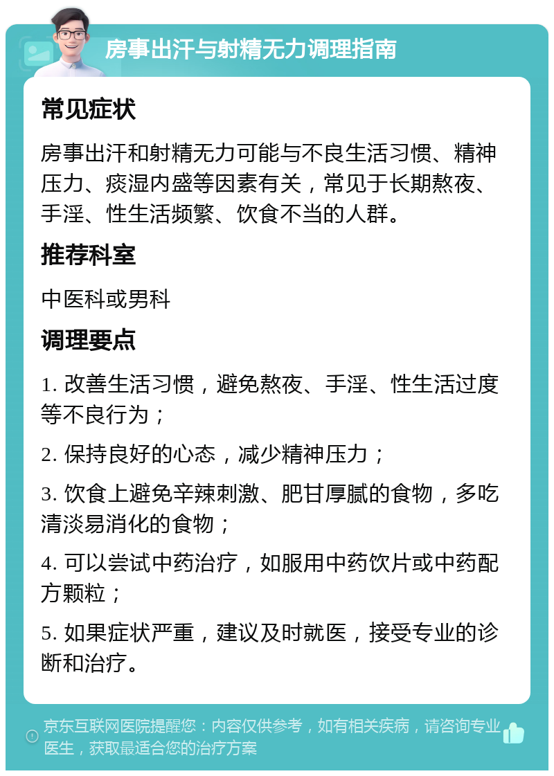 房事出汗与射精无力调理指南 常见症状 房事出汗和射精无力可能与不良生活习惯、精神压力、痰湿内盛等因素有关，常见于长期熬夜、手淫、性生活频繁、饮食不当的人群。 推荐科室 中医科或男科 调理要点 1. 改善生活习惯，避免熬夜、手淫、性生活过度等不良行为； 2. 保持良好的心态，减少精神压力； 3. 饮食上避免辛辣刺激、肥甘厚腻的食物，多吃清淡易消化的食物； 4. 可以尝试中药治疗，如服用中药饮片或中药配方颗粒； 5. 如果症状严重，建议及时就医，接受专业的诊断和治疗。