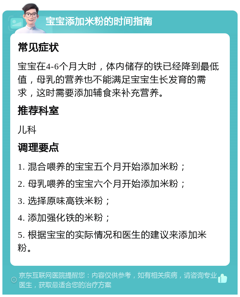 宝宝添加米粉的时间指南 常见症状 宝宝在4-6个月大时，体内储存的铁已经降到最低值，母乳的营养也不能满足宝宝生长发育的需求，这时需要添加辅食来补充营养。 推荐科室 儿科 调理要点 1. 混合喂养的宝宝五个月开始添加米粉； 2. 母乳喂养的宝宝六个月开始添加米粉； 3. 选择原味高铁米粉； 4. 添加强化铁的米粉； 5. 根据宝宝的实际情况和医生的建议来添加米粉。