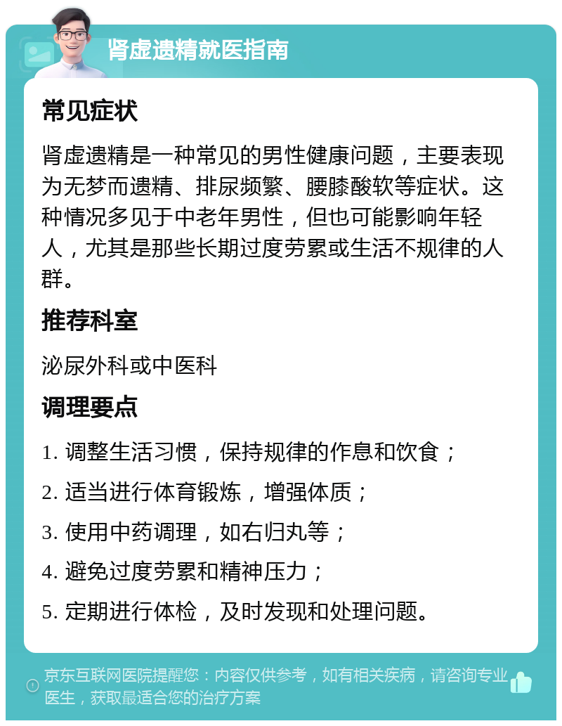 肾虚遗精就医指南 常见症状 肾虚遗精是一种常见的男性健康问题，主要表现为无梦而遗精、排尿频繁、腰膝酸软等症状。这种情况多见于中老年男性，但也可能影响年轻人，尤其是那些长期过度劳累或生活不规律的人群。 推荐科室 泌尿外科或中医科 调理要点 1. 调整生活习惯，保持规律的作息和饮食； 2. 适当进行体育锻炼，增强体质； 3. 使用中药调理，如右归丸等； 4. 避免过度劳累和精神压力； 5. 定期进行体检，及时发现和处理问题。