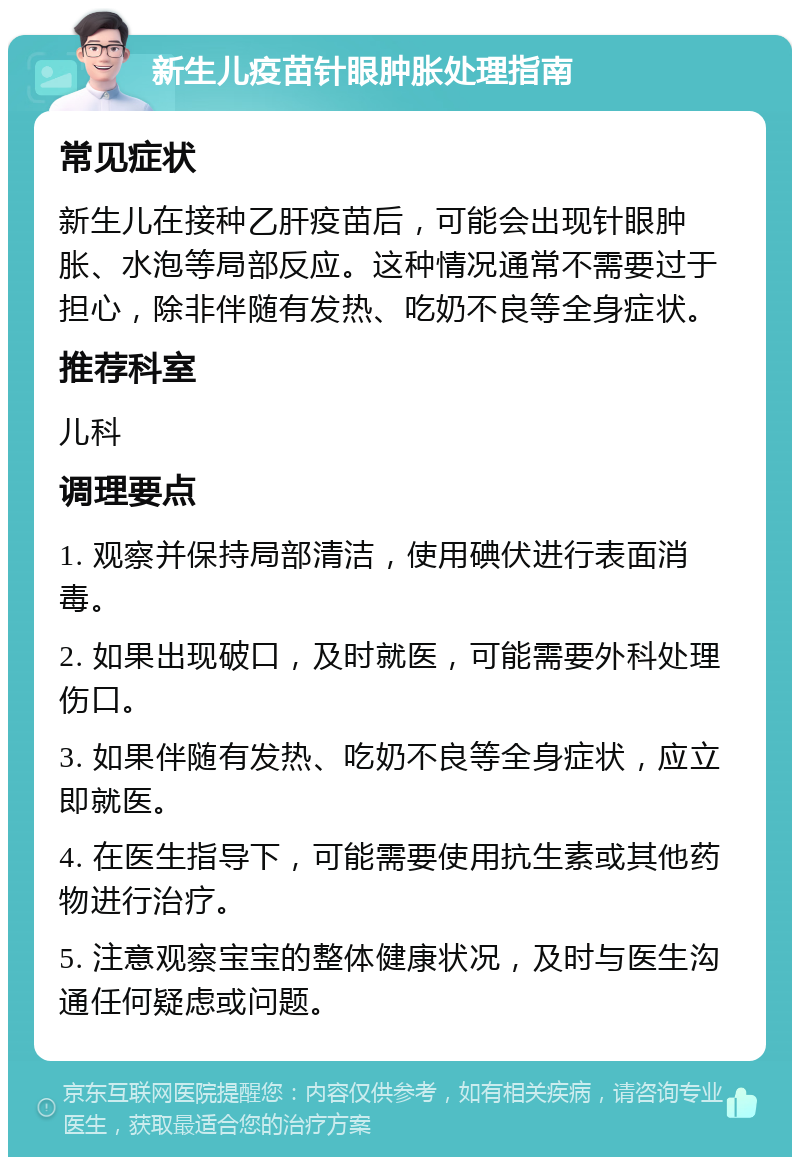 新生儿疫苗针眼肿胀处理指南 常见症状 新生儿在接种乙肝疫苗后，可能会出现针眼肿胀、水泡等局部反应。这种情况通常不需要过于担心，除非伴随有发热、吃奶不良等全身症状。 推荐科室 儿科 调理要点 1. 观察并保持局部清洁，使用碘伏进行表面消毒。 2. 如果出现破口，及时就医，可能需要外科处理伤口。 3. 如果伴随有发热、吃奶不良等全身症状，应立即就医。 4. 在医生指导下，可能需要使用抗生素或其他药物进行治疗。 5. 注意观察宝宝的整体健康状况，及时与医生沟通任何疑虑或问题。