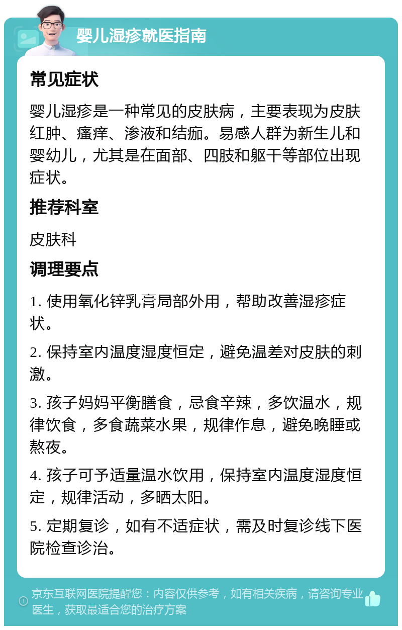 婴儿湿疹就医指南 常见症状 婴儿湿疹是一种常见的皮肤病，主要表现为皮肤红肿、瘙痒、渗液和结痂。易感人群为新生儿和婴幼儿，尤其是在面部、四肢和躯干等部位出现症状。 推荐科室 皮肤科 调理要点 1. 使用氧化锌乳膏局部外用，帮助改善湿疹症状。 2. 保持室内温度湿度恒定，避免温差对皮肤的刺激。 3. 孩子妈妈平衡膳食，忌食辛辣，多饮温水，规律饮食，多食蔬菜水果，规律作息，避免晚睡或熬夜。 4. 孩子可予适量温水饮用，保持室内温度湿度恒定，规律活动，多晒太阳。 5. 定期复诊，如有不适症状，需及时复诊线下医院检查诊治。