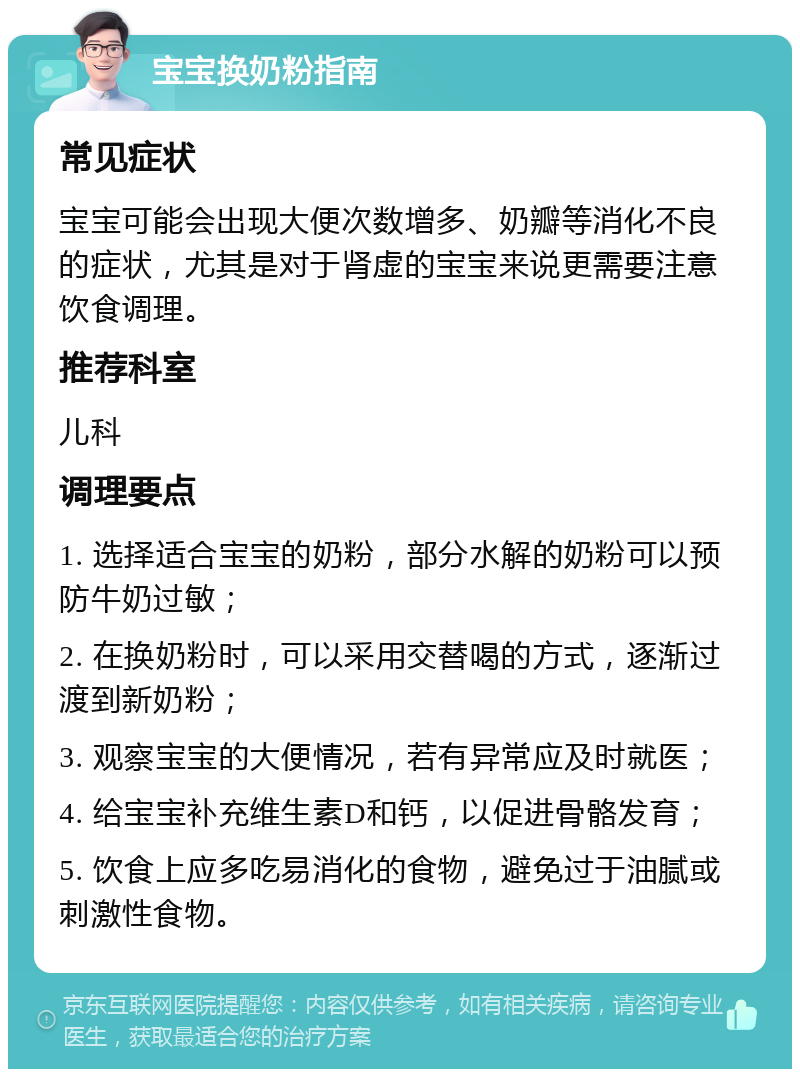 宝宝换奶粉指南 常见症状 宝宝可能会出现大便次数增多、奶瓣等消化不良的症状，尤其是对于肾虚的宝宝来说更需要注意饮食调理。 推荐科室 儿科 调理要点 1. 选择适合宝宝的奶粉，部分水解的奶粉可以预防牛奶过敏； 2. 在换奶粉时，可以采用交替喝的方式，逐渐过渡到新奶粉； 3. 观察宝宝的大便情况，若有异常应及时就医； 4. 给宝宝补充维生素D和钙，以促进骨骼发育； 5. 饮食上应多吃易消化的食物，避免过于油腻或刺激性食物。