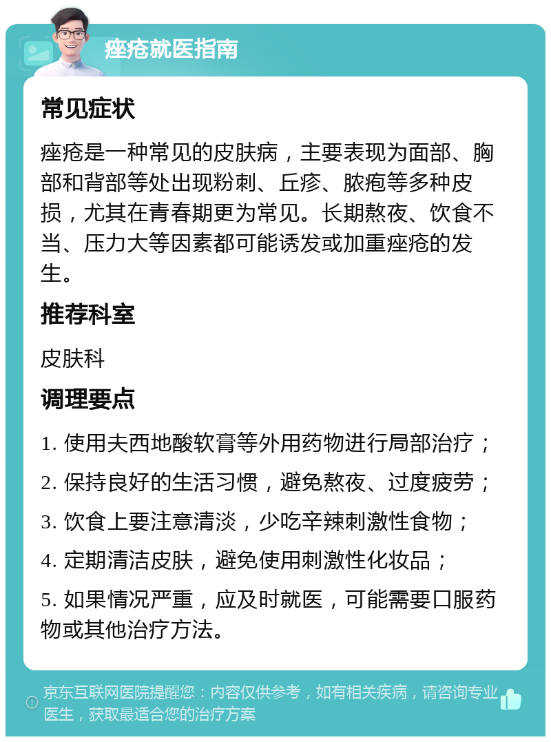 痤疮就医指南 常见症状 痤疮是一种常见的皮肤病，主要表现为面部、胸部和背部等处出现粉刺、丘疹、脓疱等多种皮损，尤其在青春期更为常见。长期熬夜、饮食不当、压力大等因素都可能诱发或加重痤疮的发生。 推荐科室 皮肤科 调理要点 1. 使用夫西地酸软膏等外用药物进行局部治疗； 2. 保持良好的生活习惯，避免熬夜、过度疲劳； 3. 饮食上要注意清淡，少吃辛辣刺激性食物； 4. 定期清洁皮肤，避免使用刺激性化妆品； 5. 如果情况严重，应及时就医，可能需要口服药物或其他治疗方法。