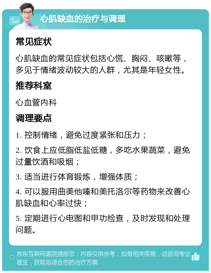 心肌缺血的治疗与调理 常见症状 心肌缺血的常见症状包括心慌、胸闷、咳嗽等，多见于情绪波动较大的人群，尤其是年轻女性。 推荐科室 心血管内科 调理要点 1. 控制情绪，避免过度紧张和压力； 2. 饮食上应低脂低盐低糖，多吃水果蔬菜，避免过量饮酒和吸烟； 3. 适当进行体育锻炼，增强体质； 4. 可以服用曲美他嗪和美托洛尔等药物来改善心肌缺血和心率过快； 5. 定期进行心电图和甲功检查，及时发现和处理问题。